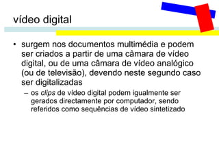 vídeo digital surgem nos documentos multimédia e podem ser criados a partir de uma câmara de vídeo digital, ou de uma câmara de vídeo analógico (ou de televisão), devendo neste segundo caso ser digitalizadas os  clips  de vídeo digital podem igualmente ser gerados directamente por computador, sendo referidos como sequências de vídeo sintetizado 