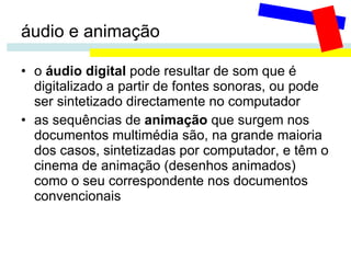 áudio e animação o  áudio digital  pode resultar de som que é digitalizado a partir de fontes sonoras, ou pode ser sintetizado directamente no computador as sequências de  animação  que surgem nos documentos multimédia são, na grande maioria dos casos, sintetizadas por computador, e têm o cinema de animação (desenhos animados) como o seu correspondente nos documentos convencionais 