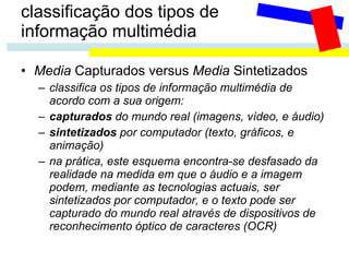 classificação dos tipos de  informação multimédia Media  Capturados versus  Media  Sintetizados classifica os tipos de informação multimédia de acordo com a sua origem: capturados  do mundo real (imagens, vídeo, e áudio) sintetizados  por computador (texto, gráficos, e animação) na prática, este esquema encontra-se desfasado da realidade na medida em que o áudio e a imagem podem, mediante as tecnologias actuais, ser sintetizados por computador, e o texto pode ser capturado do mundo real através de dispositivos de reconhecimento óptico de caracteres (OCR) 