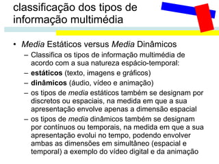 classificação dos tipos de  informação multimédia Media  Estáticos versus  Media  Dinâmicos Classifica os tipos de informação multimédia de acordo com a sua natureza espácio-temporal: estáticos  (texto, imagens e gráficos) dinâmicos  (áudio, vídeo e animação) os tipos de  media  estáticos também se designam por discretos ou espaciais, na medida em que a sua apresentação envolve apenas a dimensão espacial os tipos de  media  dinâmicos também se designam por contínuos ou temporais, na medida em que a sua apresentação evolui no tempo, podendo envolver ambas as dimensões em simultâneo (espacial e temporal) a exemplo do vídeo digital e da animação 