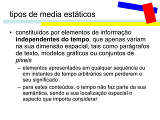 tipos de media estáticos constituídos por elementos de informação  independentes do tempo , que apenas variam na sua dimensão espacial, tais como parágrafos de texto, modelos gráficos ou conjuntos de  pixeis elementos apresentados em qualquer sequência ou em instantes de tempo arbitrários sem perderem o seu significado para estes conteúdos, o tempo não faz parte da sua semântica, sendo a sua localização espacial o aspecto que importa considerar 