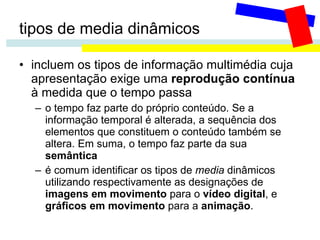 tipos de media dinâmicos incluem os tipos de informação multimédia cuja apresentação exige uma  reprodução contínua  à medida que o tempo passa o tempo faz parte do próprio conteúdo. Se a informação temporal é alterada, a sequência dos elementos que constituem o conteúdo também se altera. Em suma, o tempo faz parte da sua  semântica é comum identificar os tipos de  media  dinâmicos utilizando respectivamente as designações de  imagens em movimento  para o  vídeo digital , e  gráficos em movimento  para a  animação . 