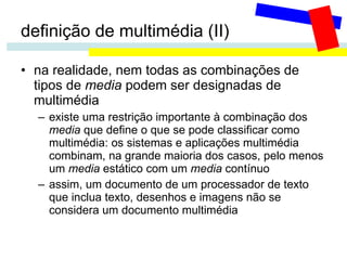 definição de multimédia (II) na realidade, nem todas as combinações de tipos de  media  podem ser designadas de multimédia existe uma restrição importante à combinação dos  media  que define o que se pode classificar como multimédia: os sistemas e aplicações multimédia combinam, na grande maioria dos casos, pelo menos um  media  estático com um  media  contínuo assim, um documento de um processador de texto que inclua texto, desenhos e imagens não se considera um documento multimédia 