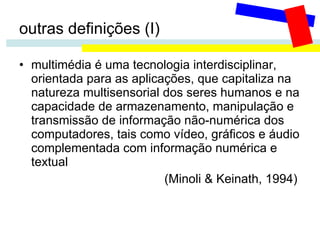 outras definições (I) multimédia é uma tecnologia interdisciplinar, orientada para as aplicações, que capitaliza na natureza multisensorial dos seres humanos e na capacidade de armazenamento, manipulação e transmissão de informação não-numérica dos computadores, tais como vídeo, gráficos e áudio complementada com informação numérica e textual   (Minoli & Keinath, 1994)   