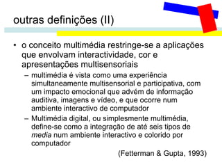 outras definições (II) o conceito multimédia restringe-se a aplicações que envolvam interactividade, cor e apresentações multisensoriais multimédia é vista como uma experiência simultaneamente multisensorial e participativa, com um impacto emocional que advém de informação auditiva, imagens e vídeo, e que ocorre num ambiente interactivo de computador Multimédia digital, ou simplesmente multimédia, define-se como a integração de até seis tipos de  media  num ambiente interactivo e colorido por computador   (Fetterman & Gupta, 1993)   