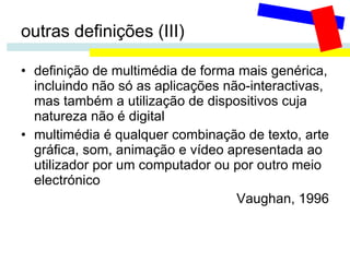 outras definições (III) definição de multimédia de forma mais genérica, incluindo não só as aplicações não-interactivas, mas também a utilização de dispositivos cuja natureza não é digital multimédia é qualquer combinação de texto, arte gráfica, som, animação e vídeo apresentada ao utilizador por um computador ou por outro meio electrónico Vaughan, 1996 
