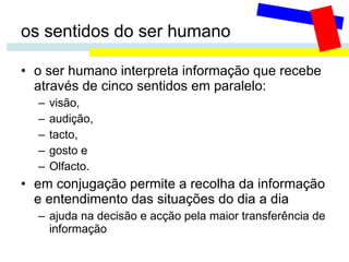 os sentidos do ser humano o ser humano interpreta informação que recebe através de cinco sentidos em paralelo: visão,  audição,  tacto,  gosto e  Olfacto. em conjugação permite a recolha da informação e entendimento das situações do dia a dia ajuda na decisão e acção pela maior transferência de informação 