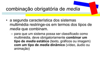 combinação obrigatória de  media a segunda característica dos sistemas multimédia restringe-os em termos dos tipos de  media  que combinam.  para que um sistema possa ser classificado como multimédia, deve obrigatoriamente  combinar um tipo de  media  estático  (texto, gráficos ou imagem)  com um tipo de  media  dinâmico  (vídeo, áudio ou animação) 