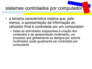 sistemas controlados por computador a terceira característica implica que, pelo menos, a apresentação da informação ao utilizador final é controlada por um computador todas as actividades subjacentes à criação dos conteúdos e da apresentação multimédia, um processo que globalmente se designa por autoria multimédia, pode igualmente ser controlado por computador 