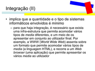 Integração (II) implica que a quantidade e o tipo de sistemas informáticos envolvidos é mínimo para que haja integração, é necessário que exista uma infra-estrutura que permita acomodar vários tipos de  media  diferentes, e um meio de os apresentar em conjunto ao utilizador final. Por exemplo, a WWW ( World Wide Web ) assenta sobre um formato que permite acomodar vários tipos de  media  (a linguagem HTML), e recorre a um  Web browser  (uma aplicação) que permite apresentar os vários  media  ao utilizador 