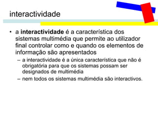 interactividade a  interactividade  é a característica dos sistemas multimédia que permite ao utilizador final controlar como e quando os elementos de informação são apresentados a interactividade é a única característica que não é obrigatória para que os sistemas possam ser designados de multimédia  nem todos os sistemas multimédia são interactivos. 