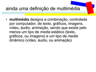 ainda uma definição de multimédia multimédia  designa a combinação, controlada por computador, de texto, gráficos, imagens, vídeo, áudio, animação, sendo que existe pelo menos um tipo de  media  estático (texto, gráficos, ou imagens) e um tipo de  media  dinâmico (vídeo, áudio, ou animação) 