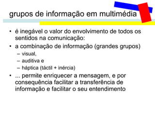 grupos de informação em multimédia é inegável o valor do envolvimento de todos os sentidos na comunicação:  a combinação de informação (grandes grupos) visual,  auditiva e  háptica (táctil + inércia) ... permite enriquecer a mensagem, e por consequência facilitar a transferência de informação e facilitar o seu entendimento 