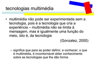 tecnologias multimédia multimédia não pode ser experimentada sem a tecnologia, pois é a tecnologia que cria a experiência – multimédia não se limita à mensagem, mas é igualmente uma função do meio, isto é, da tecnologia  (Gonzalez, 2000) significa que para se poder definir, e conhecer, o que é multimédia, é incontornável obter conhecimento sobre as tecnologias que lhe dão forma 