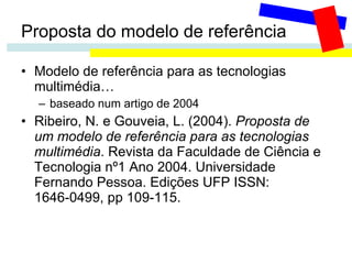 Proposta do modelo de referência Modelo de referência para as tecnologias multimédia… baseado num artigo de 2004 Ribeiro, N. e Gouveia, L. (2004).  Proposta de um modelo de referência para as tecnologias multimédia . Revista da Faculdade de Ciência e Tecnologia nº1 Ano 2004. Universidade Fernando Pessoa. Edições UFP ISSN: 1646-0499, pp 109-115. 