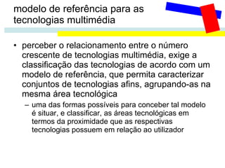modelo de referência para as  tecnologias multimédia perceber o relacionamento entre o número crescente de tecnologias multimédia, exige a classificação das tecnologias de acordo com um modelo de referência, que permita caracterizar conjuntos de tecnologias afins, agrupando-as na mesma área tecnológica uma das formas possíveis para conceber tal modelo é situar, e classificar, as áreas tecnológicas em termos da proximidade que as respectivas tecnologias possuem em relação ao utilizador 