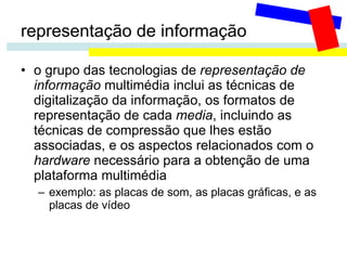 representação de informação o grupo das tecnologias de  representação de informação  multimédia inclui as técnicas de digitalização da informação, os formatos de representação de cada  media , incluindo as técnicas de compressão que lhes estão associadas, e os aspectos relacionados com o  hardware  necessário para a obtenção de uma plataforma multimédia exemplo: as placas de som, as placas gráficas, e as placas de vídeo 