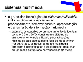 sistemas multimédia o grupo das tecnologias de  sistemas multimédia  inclui as técnicas associadas ao processamento, armazenamento, apresentação e transmissão de informação multimédia exemplo: os suportes de armazenamento óptico, tais como o CD e o DVD, constituem o sistema de armazenamento mais utilizado para aplicações multimédia cuja distribuição é feita de modo  offline . Por outro lado, as bases de dados multimédia fornecem funcionalidades que permitem armazenar de um modo estruturado os vários tipos de  media 