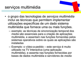serviços multimédia o grupo das tecnologias de  serviços multimédia  inclui as técnicas que permitem implementar utilizações específicas de um dado sistema multimédia que fornece uma ou mais funções.  exemplo: as técnicas de sincronização temporal dos  media  são essenciais para a criação de aplicações multimédia, e assentam nas funções fornecidas pelos sistemas operativos sobre os quais as aplicações são instaladas Exemplo: o vídeo-a-pedido – este serviço é muito utilizado na TV Interactiva (uma aplicação multimédia), e assenta nas funções fornecidas por bases de dados multimédia e servidores de  media 