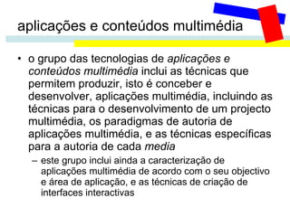 aplicações e conteúdos multimédia o grupo das tecnologias de  aplicações e conteúdos multimédia  inclui as técnicas que permitem produzir, isto é conceber e desenvolver, aplicações multimédia, incluindo as técnicas para o desenvolvimento de um projecto multimédia, os paradigmas de autoria de aplicações multimédia, e as técnicas específicas para a autoria de cada  media este grupo inclui ainda a caracterização de aplicações multimédia de acordo com o seu objectivo e área de aplicação, e as técnicas de criação de interfaces interactivas 