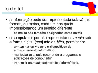 o digital a informação pode ser representada sob várias formas, ou meios, cada um dos quais impressionando um sentido diferente os meios são também designados como  media o computador permite representar os  media  sob a forma digital (conjunto de  bits ), permitindo: armazenar os  media  em dispositivos de armazenamento informático,  manipular os  media  recorrendo a programas e aplicações de computador transmitir os  media  sobre redes informáticas.  