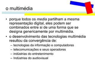 o multimédia porque todos os  media  partilham a mesma representação digital, eles podem ser combinados entre si de uma forma que se designa genericamente por multimédia. o desenvolvimento das tecnologias multimédia resultou da convergência de: tecnologias da informação e computadores telecomunicações e seus operadores indústrias do entretenimento Indústrias do audiovisual 
