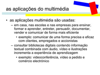 as aplicações do multimédia as aplicações multimédia são usadas: em casa, nas escolas e nas empresas para ensinar, formar e aprender, entreter, persuadir, documentar, vender e comunicar de forma mais eficiente exemplo: comunicar de uma forma precisa e eficaz com clientes, empregados e accionistas consultar bibliotecas digitais contendo informação textual combinada com áudio, vídeo e ilustrações incrementa a experiência de aprendizagem exemplo: videoconferência, vídeo a pedido e comércio electrónico 