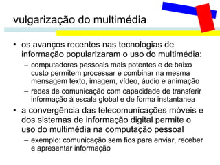 vulgarização do multimédia os avanços recentes nas tecnologias de informação popularizaram o uso do multimédia: computadores pessoais mais potentes e de baixo custo permitem processar e combinar na mesma mensagem texto, imagem, vídeo, áudio e animação redes de comunicação com capacidade de transferir  informação à escala global e de forma instantanea a convergência das telecomunicações móveis e dos sistemas de informação digital permite o uso do multimédia na computação pessoal  exemplo: comunicação sem fios para enviar, receber e apresentar informação 