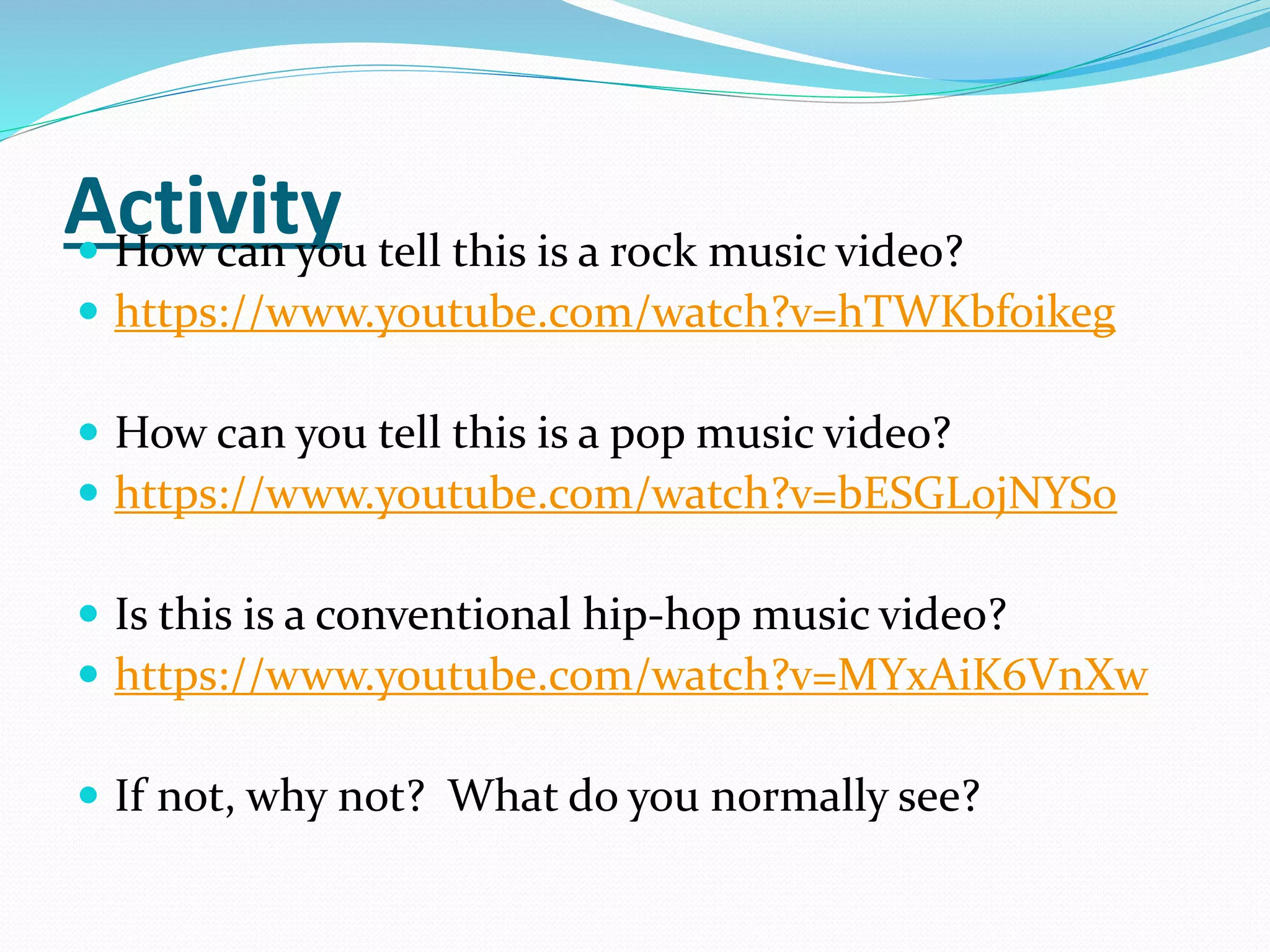 Activity How can you tell this is a rock music video?
 https://www.youtube.com/watch?v=hTWKbfoikeg
 How can you tell this is a pop music video?
 https://www.youtube.com/watch?v=bESGLojNYSo
 Is this is a conventional hip-hop music video?
 https://www.youtube.com/watch?v=MYxAiK6VnXw
 If not, why not? What do you normally see?
 