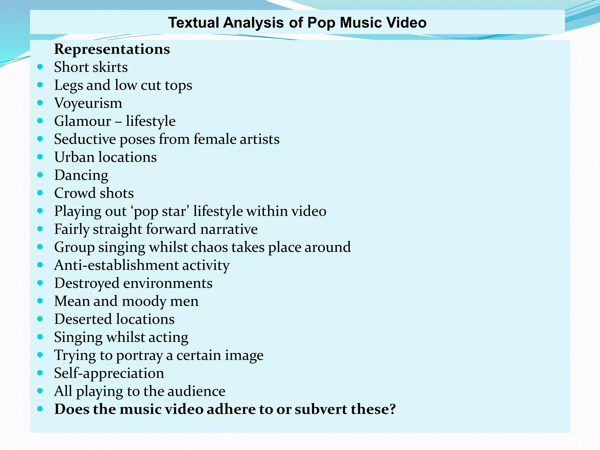 Representations
 Short skirts
 Legs and low cut tops
 Voyeurism
 Glamour – lifestyle
 Seductive poses from female artists
 Urban locations
 Dancing
 Crowd shots
 Playing out ‘pop star’ lifestyle within video
 Fairly straight forward narrative
 Group singing whilst chaos takes place around
 Anti-establishment activity
 Destroyed environments
 Mean and moody men
 Deserted locations
 Singing whilst acting
 Trying to portray a certain image
 Self-appreciation
 All playing to the audience
 Does the music video adhere to or subvert these?
Textual Analysis of Pop Music Video
 