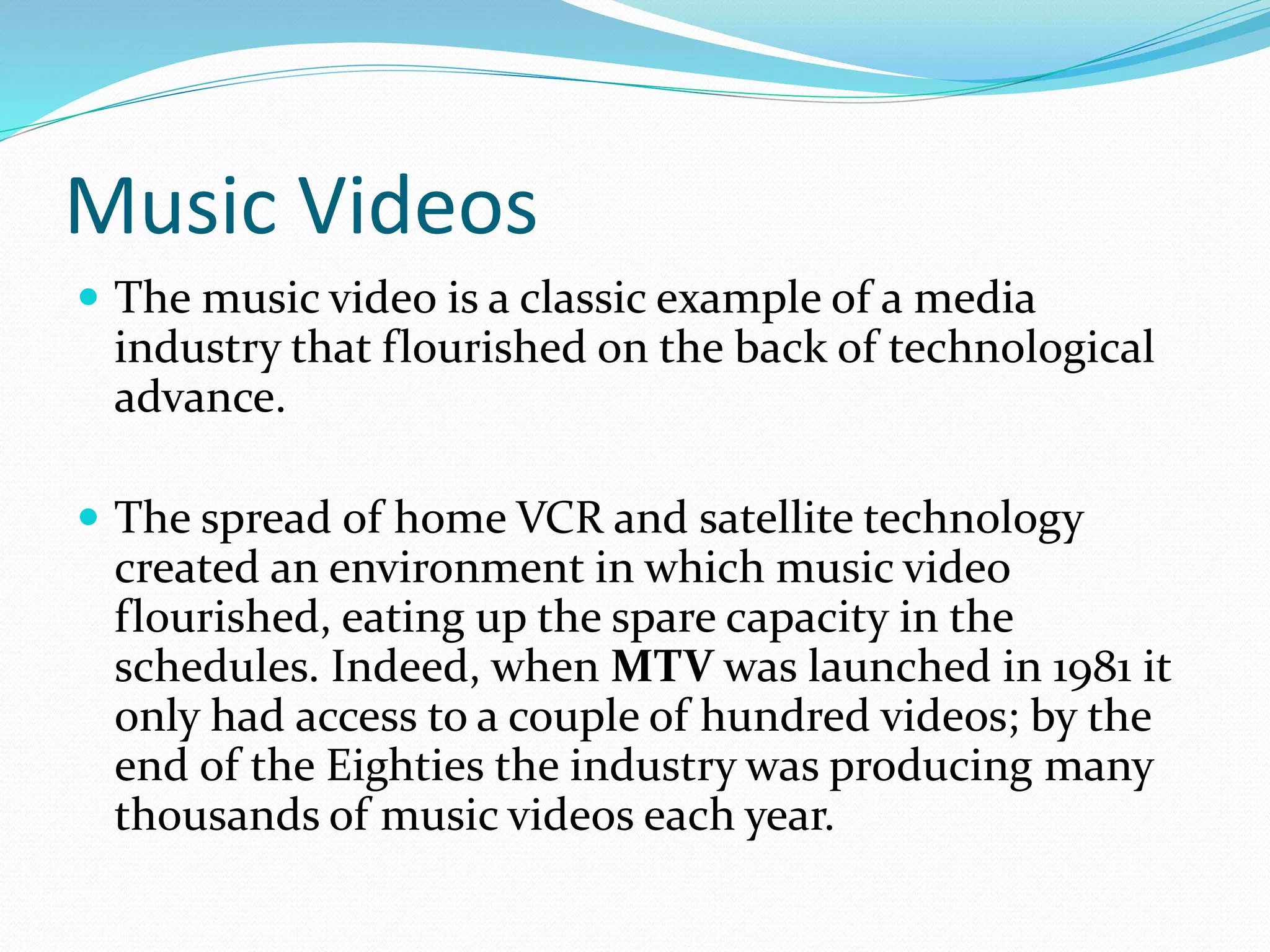 Music Videos
 The music video is a classic example of a media
industry that flourished on the back of technological
advance.
 The spread of home VCR and satellite technology
created an environment in which music video
flourished, eating up the spare capacity in the
schedules. Indeed, when MTV was launched in 1981 it
only had access to a couple of hundred videos; by the
end of the Eighties the industry was producing many
thousands of music videos each year.
 