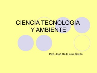 CIENCIA TECNOLOGIA
Y AMBIENTE
Prof. José De la cruz Bazán
 