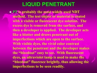 LIQUID PENETRANT
 PT is probably the most widely used NDT
method. The test object or material is coated
with a visible or fluorescent dye solution. The
excess dye is removed from the surface, and
then a developer is applied. The developer acts
like a blotter and draws penetrant out of
imperfections which are open to the surface.
With visible dyes, the vivid color contrast
between the penetrant and the developer makes
the “bleedout” easy to see. With fluorescent
dyes, an ultraviolet lamp is used to make the
“bleedout” fluoresce brightly, thus allowing the
imperfections to be seen readily.
 