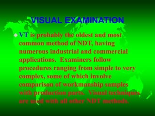 VISUAL EXAMINATION
VT is probably the oldest and most
common method of NDT, having
numerous industrial and commercial
applications. Examiners follow
procedures ranging from simple to very
complex, some of which involve
comparison of workmanship samples
with production parts. Visual techniques
are used with all other NDT methods.
 