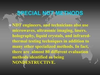 SPECIAL NDT METHODS
NDT engineers, and technicians also use
microwaves, ultrasonic imaging, lasers.
holography, liquid crystals, and infrared-
thermal testing techniques in addition to
many other specialized methods. In fact,
there are almost 80 different evaluation
methods identified as being
NONDESTRUCTIVE.
 