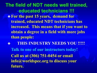 The field of NDT needs well trained,
educated technicians !!!
For the past 15 years, demand for
trained, educated NDT technicians has
increased. This means that if you want to
obtain a degree in a field with more jobs
than people:
 THIS INDUSTRY NEEDS YOU !!!!!
Talk to one of our instructors today!
Call us at (306) 751-0454 or email
info@worldspec.org to discuss your
future.
 