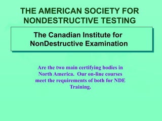 THE AMERICAN SOCIETY FOR
NONDESTRUCTIVE TESTING
The Canadian Institute for
NonDestructive Examination
Are the two main certifying bodies in
North America. Our on-line courses
meet the requirements of both for NDE
Training.
 