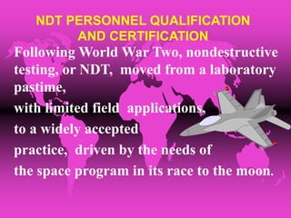 NDT PERSONNEL QUALIFICATION
AND CERTIFICATION
Following World War Two, nondestructive
testing, or NDT, moved from a laboratory
pastime,
with limited field applications,
to a widely accepted
practice, driven by the needs of
the space program in its race to the moon.
 