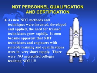 NDT PERSONNEL QUALIFICATION
AND CERTIFICATION
 As new NDT methods and
techniques were invented, developed
and applied, the need for trained
technicians grew rapidly. It soon
became apparent that NDT
technicians and engineers with
suitable training and qualifications
were in very short supply. There
were NO accredited colleges
teaching NDT !!!!
 