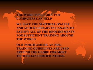 THE WORLDSPEC GROUP OF
COMPANIES CAN HELP.
WE HAVE THE MATERIAL ON-LINE
AND AT OUR LIBRARY IN CANADA TO
SATISFY ALL OF THE REQUIREMENTS
FOR SUFFICIENT TRAINING AROUND
THE WORLD.
OUR NORTH AMERICAN NDE-
TRAINING GUIDELINES ARE USED
AROUND THE GLOBE FOR MOST
TECHNICIAN CERTIFICATIONS.
 