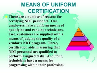 MEANS OF UNIFORM
CERTIFICATION
 There are a number of reasons for
certifying NDT personnel. One,
employers have a uniform means of
qualifying and ranking technicians.
Two, customers are supplied with a
means of judging the quality of a
vendor’s NDT program. Three,
certification aids in assuring that
NDT personnel are qualified to
perform assigned tasks. And, four,
technicians have a means for
progressing within their profession.
 