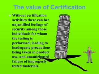 The value of Certification
 Without certification
activities there can be:
unjustified feelings of
security among those
individuals for whom
the testing is
performed, leading to
inadequate precautions
being taken in product
use, and unanticipated
failure of improperly
tested materials.
 