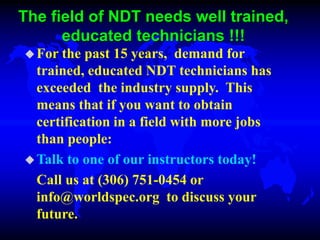 The field of NDT needs well trained,
educated technicians !!!
For the past 15 years, demand for
trained, educated NDT technicians has
exceeded the industry supply. This
means that if you want to obtain
certification in a field with more jobs
than people:
Talk to one of our instructors today!
Call us at (306) 751-0454 or
info@worldspec.org to discuss your
future.
 