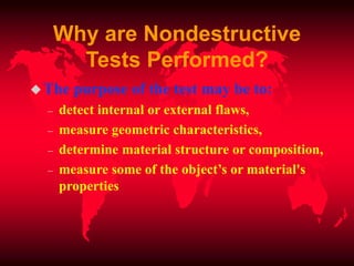 Why are Nondestructive
Tests Performed?
The purpose of the test may be to:
– detect internal or external flaws,
– measure geometric characteristics,
– determine material structure or composition,
– measure some of the object’s or material's
properties
 