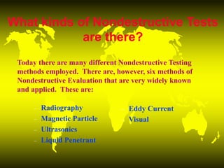 What kinds of Nondestructive Tests
are there?
– Radiography
– Magnetic Particle
– Ultrasonics
– Liquid Penetrant
– Eddy Current
– Visual
Today there are many different Nondestructive Testing
methods employed. There are, however, six methods of
Nondestructive Evaluation that are very widely known
and applied. These are:
 
