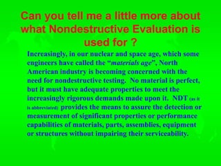 Can you tell me a little more about
what Nondestructive Evaluation is
used for ?
Increasingly, in our nuclear and space age, which some
engineers have called the “materials age”, North
American industry is becoming concerned with the
need for nondestructive testing. No material is perfect,
but it must have adequate properties to meet the
increasingly rigorous demands made upon it. NDT (as it
is abbreviated) provides the means to assure the detection or
measurement of significant properties or performance
capabilities of materials, parts, assemblies, equipment
or structures without impairing their serviceability.
 