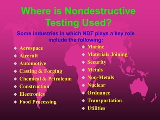 Where is Nondestructive
Testing Used?
 Aerospace
 Aircraft
 Automotive
 Casting & Forging
 Chemical & Petroleum
 Construction
 Electronics
 Food Processing
 Marine
 Materials Joining
 Security
 Metals
 Non-Metals
 Nuclear
 Ordnance
 Transportation
 Utilities
Some industries in which NDT plays a key role
include the following:
 