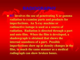  RT involves the use of penetrating X or gamma
radiation to examine parts and products for
imperfections. An X-ray machine or
radioactive isotope is used as a source of
radiation. Radiation is directed through a part
and onto film. When the film is developed, a
shadowgraph is obtained that shows the
internal soundness of a part. Possible
imperfections show up as density changes in the
film, in much the same manner as a medical
radiograph can show broken bones.
RADIOGRAPHY
 