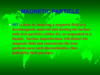 MAGNETIC PARTICLE
 MT is done by inducing a magnetic field in a
ferromagnetic material and dusting the surface
with iron particles (either dry or suspended in a
liquid). Surface imperfections will distort the
magnetic field and concentrate the iron
particles near such discontinuities, thus
indicating their presence.
 