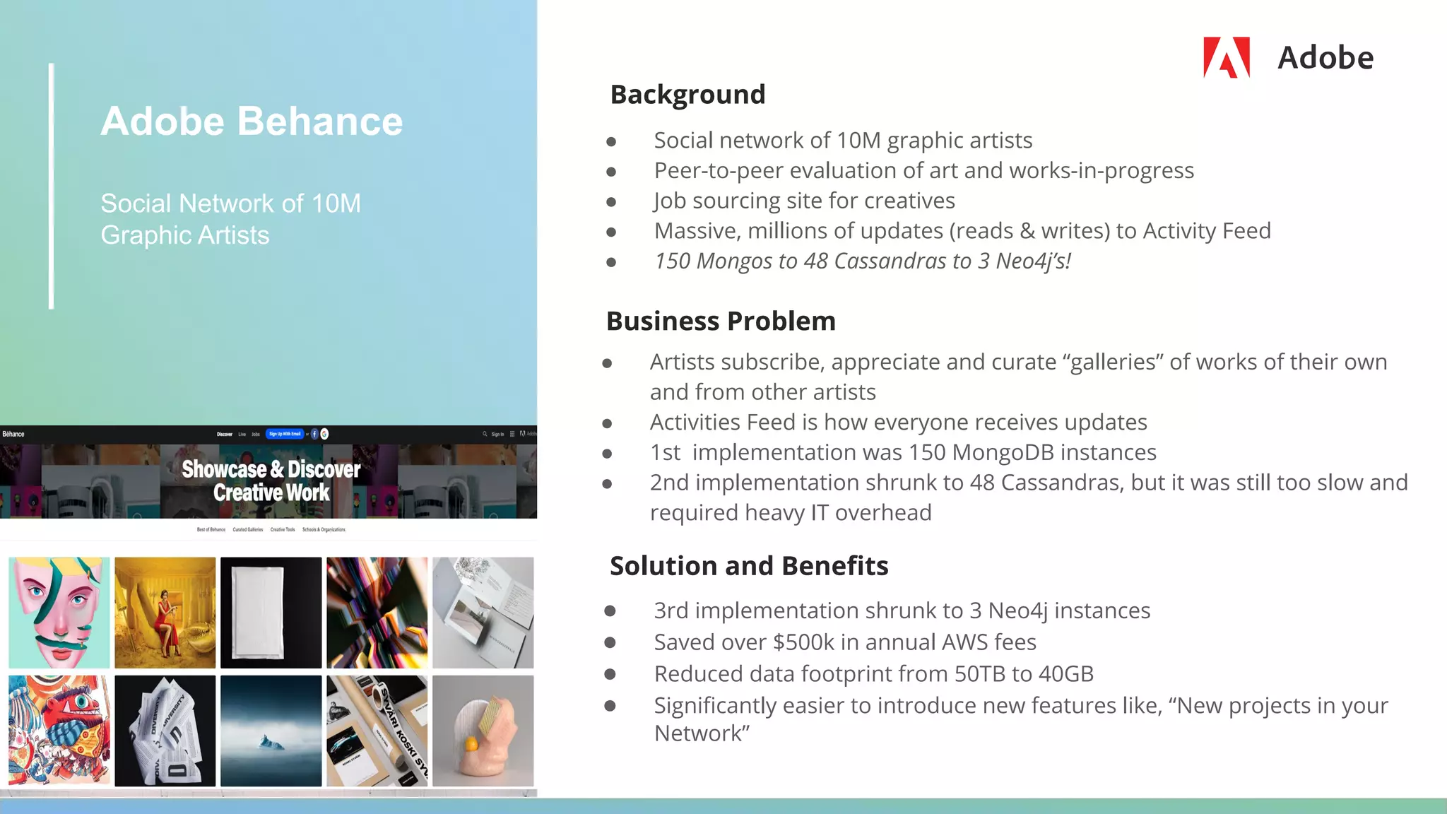Adobe Behance
Social Network of 10M
Graphic Artists
Background
● Social network of 10M graphic artists
● Peer-to-peer evaluation of art and works-in-progress
● Job sourcing site for creatives
● Massive, millions of updates (reads & writes) to Activity Feed
● 150 Mongos to 48 Cassandras to 3 Neo4j’s!
Business Problem
● Artists subscribe, appreciate and curate “galleries” of works of their own
and from other artists
● Activities Feed is how everyone receives updates
● 1st implementation was 150 MongoDB instances
● 2nd implementation shrunk to 48 Cassandras, but it was still too slow and
required heavy IT overhead
Solution and Beneﬁts
● 3rd implementation shrunk to 3 Neo4j instances
● Saved over $500k in annual AWS fees
● Reduced data footprint from 50TB to 40GB
● Signiﬁcantly easier to introduce new features like, “New projects in your
Network”
 